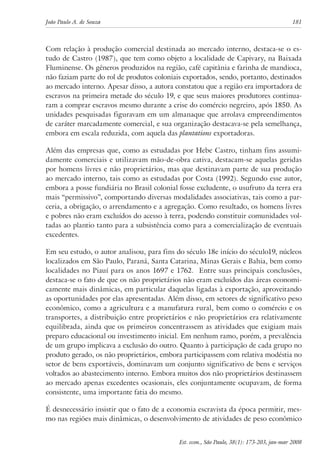 João Paulo A. de Souza 181 
Com relação à produção comercial destinada ao mercado interno, destaca-se o es-tudo 
de Castro (1987), que tem como objeto a localidade de Capivary, na Baixada 
Fluminense. Os gêneros produzidos na região, café capitânia e farinha de mandioca, 
não faziam parte do rol de produtos coloniais exportados, sendo, portanto, destinados 
ao mercado interno. Apesar disso, a autora constatou que a região era importadora de 
escravos na primeira metade do século 19, e que seus maiores produtores continua-ram 
a comprar escravos mesmo durante a crise do comércio negreiro, após 1850. As 
unidades pesquisadas figuravam em um almanaque que arrolava empreendimentos 
de caráter marcadamente comercial, e sua organização destacava-se pela semelhança, 
embora em escala reduzida, com aquela das plantations exportadoras. 
Além das empresas que, como as estudadas por Hebe Castro, tinham fins assumi-damente 
comerciais e utilizavam mão-de-obra cativa, destacam-se aquelas geridas 
por homens livres e não proprietários, mas que destinavam parte de sua produção 
ao mercado interno, tais como as estudadas por Costa (1992). Segundo esse autor, 
embora a posse fundiária no Brasil colonial fosse excludente, o usufruto da terra era 
mais “permissivo”, comportando diversas modalidades associativas, tais como a par-ceria, 
a obrigação, o arrendamento e a agregação. Como resultado, os homens livres 
e pobres não eram excluídos do acesso à terra, podendo constituir comunidades vol-tadas 
ao plantio tanto para a subsistência como para a comercialização de eventuais 
excedentes. 
Em seu estudo, o autor analisou, para fins do século 18e início do século19, núcleos 
localizados em São Paulo, Paraná, Santa Catarina, Minas Gerais e Bahia, bem como 
localidades no Piauí para os anos 1697 e 1762. Entre suas principais conclusões, 
destaca-se o fato de que os não proprietários não eram excluídos das áreas economi-camente 
mais dinâmicas, em particular daquelas ligadas à exportação, aproveitando 
as oportunidades por elas apresentadas. Além disso, em setores de significativo peso 
econômico, como a agricultura e a manufatura rural, bem como o comércio e os 
transportes, a distribuição entre proprietários e não proprietários era relativamente 
equilibrada, ainda que os primeiros concentrassem as atividades que exigiam mais 
preparo educacional ou investimento inicial. Em nenhum ramo, porém, a prevalência 
de um grupo implicava a exclusão do outro. Quanto à participação de cada grupo no 
produto gerado, os não proprietários, embora participassem com relativa modéstia no 
setor de bens exportáveis, dominavam um conjunto significativo de bens e serviços 
voltados ao abastecimento interno. Embora muitos dos não proprietários destinassem 
ao mercado apenas excedentes ocasionais, eles conjuntamente ocupavam, de forma 
consistente, uma importante fatia do mesmo. 
É desnecessário insistir que o fato de a economia escravista da época permitir, mes-mo 
nas regiões mais dinâmicas, o desenvolvimento de atividades de peso econômico 
Est. econ., São Paulo, 38(1): 173-203, jan-mar 2008 
 