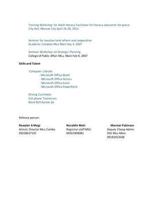 Training Workshop for Adult literacy Facilitator for literacy education for peace
City Hall, Marawi City April 26-28, 2011
Seminar for taxation land reform and cooperative
Academic Complex Msu Main Sep 4, 2007
Seminar Workshop on Strategic Planning
College of Public Affair Msu, Main Feb 4, 2007
Skills and Talent
Computer Literate
: Microsoft Office Word
: Microsoft Office Access
: Microsoft Office Excel
: Microsoft Office PowerPoint
Driving Car/motor
Cell phone Technician
Black Belt Karate do
Refence person:
Rosseler A Mogi Noraldin Moti Marmar Pakinson
Artistic Director Msu Combo Registrar staff MSU Deputy Cheap Admin
09228637145 09261904081 DSS Msu Main
09182653568
 