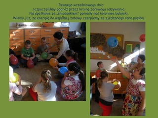 Pewnego wrześniowego dnia
           rozpoczęliśmy podróż przez krainę zdrowego odżywiania.
         Na spotkanie ze „śniadankiem” poniosły nas kolorowe baloniki.
Wiemy już, że energię do wspólnej zabawy czerpiemy ze zjedzonego rano posiłku .
 