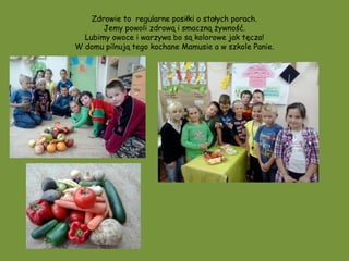 Zdrowie to regularne posiłki o stałych porach.
       Jemy powoli zdrową i smaczną żywność.
  Lubimy owoce i warzywa bo są kolorowe jak tęcza!
W domu pilnują tego kochane Mamusie a w szkole Panie.
 