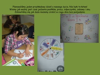 Planowaliśmy jeden przykładowy dzień z naszego życia. Nie było to łatwe!
Wiemy jak ważny jest czas jedzenia posiłków, pracy, odpoczynku, zabawy i snu.
    Zdziwiliśmy się jak dużo możemy zrobić w ciągu dnia bez podjadania.
 