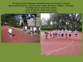 W naszej krainie zdrowego odżywiania wiele jest wesołych ćwiczeń.
Ograniczamy słodycze, chętnie gramy w piłkę, skaczemy, biegamy i tańczymy.
                   W naszym świecie jest wiele radości.
                   Jemy śniadanko i mamy dużo energii.
                  Ty też zadbaj o zdrowy początek dnia!
 