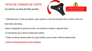 TIPOS DE LÂMINAS DE CORTE
a) Lâmina ou faca de três pontas:
• Utilizada para o corte de pastos, capim grosso e corte de arbustos finos. Possui corte nos
dois lados das facas.
•Após o desgaste do gume de corte, vire a lâmina e utilize o segundo lado.
• É importante que a lâmina esteja bem afiada.
• Todas as alturas devem estar em igual medida, para manter a lâmina balanceada.
A lâmina desbalanceada causa vibrações.
O sistema de corte gira
em sentido anti-horário.
 