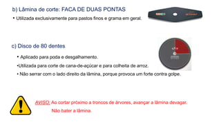b) Lâmina de corte: FACA DE DUAS PONTAS
• Utilizada exclusivamente para pastos finos e grama em geral.
c) Disco de 80 dentes
• Aplicado para poda e desgalhamento.
•Utilizada para corte de cana-de-açúcar e para colheita de arroz.
• Não serrar com o lado direito da lâmina, porque provoca um forte contra golpe.
AVISO: Ao cortar próximo a troncos de árvores, avançar a lâmina devagar.
Não bater a lâmina.
 