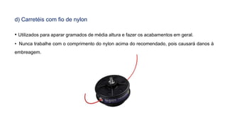 d) Carretéis com fio de nylon
• Utilizados para aparar gramados de média altura e fazer os acabamentos em geral.
• Nunca trabalhe com o comprimento do nylon acima do recomendado, pois causará danos à
embreagem.
 