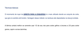 Técnicas básicas
O movimento de roçar da DIREITA PARA A ESQUERDA é o mais utilizado devido ao conjunto de corte,
que gira no sentido anti-horário. Vantagem desse método: os resíduos são depositados na área já cortada.
A lâmina cortará melhor se somente usar 1/3 de seu raio para cortar galhos e árvores e 2/3 para cortar
grama, capim e ervas daninhas.
 