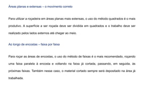Áreas planas e extensas – o movimento correto
Para utilizar a roçadeira em áreas planas mais extensas, o uso do método quadrados é o mais
produtivo. A superfície a ser roçada deve ser dividida em quadrados e o trabalho deve ser
realizado pelos lados externos até chegar ao meio.
Ao longo de encostas – faixa por faixa
Para roçar as áreas de encostas, o uso do método de faixas é o mais recomendado, roçando
uma faixa paralela à encosta e voltando na faixa já cortada, passando, em seguida, às
próximas faixas. Também nesse caso, o material cortado sempre será depositado na área já
trabalhada.
 