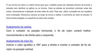 Acabamento de cantos:
Com o cortador na posição horizontal, o fio de nylon cortará melhor
movimentando-o da direita para a esquerda.
Acabamento de meio fio:
Inclinar o cabo (guidão) a 100° para a direita e manter o cortador de fio de
nylon na posição vertical.
O uso de fios de corte é a melhor forma para que o trabalho possa ser realizado próximo de árvores e
arbustos sem danificar os galhos ou os troncos. Caso as plantas se encontrem próximas umas das
outras, recomenda-se a liberação da área antes do corte. Para isso, utilize a proteção de sua roçadeira
como orientação. Direcione-a sempre ao longo do tronco e realize o movimento ao redor do arbusto. O
tronco ficará protegido e a superfície ao redor será cortada.
 