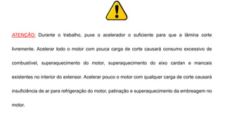 ATENÇÃO: Durante o trabalho, puxe o acelerador o suficiente para que a lâmina corte
livremente. Acelerar todo o motor com pouca carga de corte causará consumo excessivo de
combustível, superaquecimento do motor, superaquecimento do eixo cardan e mancais
existentes no interior do extensor. Acelerar pouco o motor com qualquer carga de corte causará
insuficiência de ar para refrigeração do motor, patinação e superaquecimento da embreagem no
motor.
 