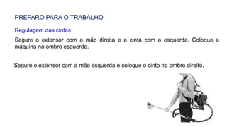 PREPARO PARA O TRABALHO
Regulagem das cintas
Segure o extensor com a mão direita e a cinta com a esquerda. Coloque a
máquina no ombro esquerdo.
Segure o extensor com a mão esquerda e coloque o cinto no ombro direito.
 
