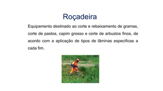 Equipamento destinado ao corte e rebaixamento de gramas,
corte de pastos, capim grosso e corte de arbustos finos, de
acordo com a aplicação de tipos de lâminas especificas a
cada fim.
Roçadeira
 
