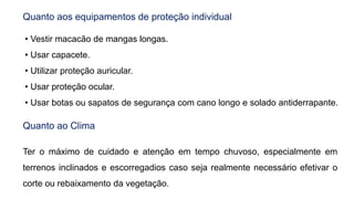 Quanto aos equipamentos de proteção individual
• Vestir macacão de mangas longas.
• Usar capacete.
• Utilizar proteção auricular.
• Usar proteção ocular.
• Usar botas ou sapatos de segurança com cano longo e solado antiderrapante.
Quanto ao Clima
Ter o máximo de cuidado e atenção em tempo chuvoso, especialmente em
terrenos inclinados e escorregadios caso seja realmente necessário efetivar o
corte ou rebaixamento da vegetação.
 