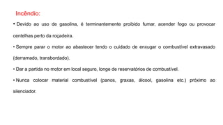 Incêndio:
• Devido ao uso de gasolina, é terminantemente proibido fumar, acender fogo ou provocar
centelhas perto da roçadeira.
• Sempre parar o motor ao abastecer tendo o cuidado de enxugar o combustível extravasado
(derramado, transbordado).
• Dar a partida no motor em local seguro, longe de reservatórios de combustível.
• Nunca colocar material combustível (panos, graxas, álcool, gasolina etc.) próximo ao
silenciador.
 
