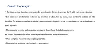 Quanto à operação
• Certificar-se que durante a operação não tem ninguém dentro de um raio de 15 a 20 metros da máquina.
• Em operações em terrenos rochosos ou próximos a tubos, fios ou cerca, usar o máximo cuidado em não
tocá-los. Se acontecer contato acidental, parar o motor e inspecionar se houve danos na transmissão ou na
serra de corte.
• Nunca operar o motor ao transportar a máquina de um local de trabalho para outro.
• A lâmina deve ser colocada e retirada preferencialmente no local do evento.
• Usar sempre a máquina em posição apropriada.
• Nunca deixar restos de combustível no reservatório.
 