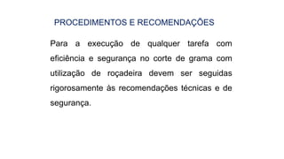 PROCEDIMENTOS E RECOMENDAÇÕES
Para a execução de qualquer tarefa com
eficiência e segurança no corte de grama com
utilização de roçadeira devem ser seguidas
rigorosamente às recomendações técnicas e de
segurança.
 