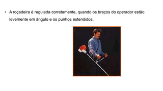 • A roçadeira é regulada corretamente, quando os braços do operador estão
levemente em ângulo e os punhos estendidos.
 