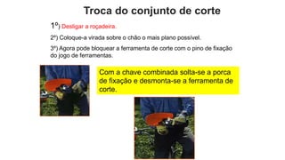 Troca do conjunto de corte
1º) Desligar a roçadeira.
2º) Coloque-a virada sobre o chão o mais plano possível.
3º) Agora pode bloquear a ferramenta de corte com o pino de fixação
do jogo de ferramentas.
Com a chave combinada solta-se a porca
de fixação e desmonta-se a ferramenta de
corte.
 