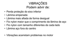 VIBRAÇÕES
Podem advir de:
• Perda proteção do eixo inferior
• Lâmina empenada
• Lâmina mais afiada de forma desigual
• Fio nylon maior que o comprimento da lâmina de aço
• Fio nylon com tamanho diferentes de cada lado
• Lâmina aço fora do centro
• Vibrações acarretam problemas no motor
 