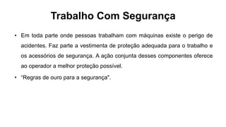 Trabalho Com Segurança
• Em toda parte onde pessoas trabalham com máquinas existe o perigo de
acidentes. Faz parte a vestimenta de proteção adequada para o trabalho e
os acessórios de segurança. A ação conjunta desses componentes oferece
ao operador a melhor proteção possível.
• “Regras de ouro para a segurança".
 