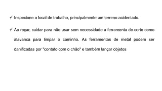  Inspecione o local de trabalho, principalmente um terreno acidentado.
 Ao roçar, cuidar para não usar sem necessidade a ferramenta de corte como
alavanca para limpar o caminho. As ferramentas de metal podem ser
danificadas por "contato com o chão" e também lançar objetos
 