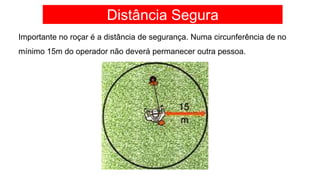 Distância Segura
Importante no roçar é a distância de segurança. Numa circunferência de no
mínimo 15m do operador não deverá permanecer outra pessoa.
 