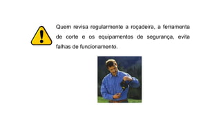 Quem revisa regularmente a roçadeira, a ferramenta
de corte e os equipamentos de segurança, evita
falhas de funcionamento.
 