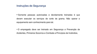 Instruções de Segurança
• Somente pessoas autorizadas e devidamente treinadas é que
devem executar os serviços de corte de grama. Não operar o
equipamento sem conhecimento para tal.
• O empregado deve ser treinado em Segurança e Prevenção de
Acidentes, Primeiros Socorros e Combate a Princípios de Incêndios.
 