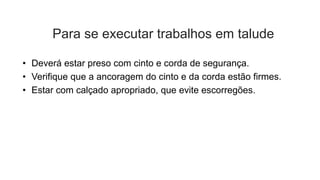 Para se executar trabalhos em talude
• Deverá estar preso com cinto e corda de segurança.
• Verifique que a ancoragem do cinto e da corda estão firmes.
• Estar com calçado apropriado, que evite escorregões.
 