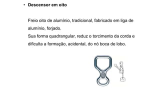 • Descensor em oito
Freio oito de alumínio, tradicional, fabricado em liga de
alumínio, forjado.
Sua forma quadrangular, reduz o torcimento da corda e
dificulta a formação, acidental, do nó boca de lobo.
 