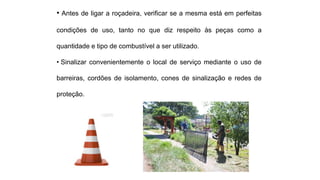• Antes de ligar a roçadeira, verificar se a mesma está em perfeitas
condições de uso, tanto no que diz respeito às peças como a
quantidade e tipo de combustível a ser utilizado.
• Sinalizar convenientemente o local de serviço mediante o uso de
barreiras, cordões de isolamento, cones de sinalização e redes de
proteção.
 