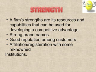 A firm's strengths are its resources and capabilities that can be used for developing a competitive advantage. Strong brand names  Good reputation among customers  Affiliation/registeration with some reknowned  Institutions. 