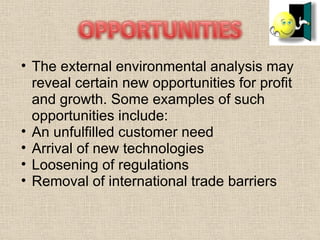The external environmental analysis may reveal certain new opportunities for profit and growth. Some examples of such opportunities include: An unfulfilled customer need  Arrival of new technologies  Loosening of regulations  Removal of international trade barriers 