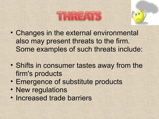 Changes in the external environmental also may present threats to the firm. Some examples of such threats include: Shifts in consumer tastes away from the firm's products  Emergence of substitute products  New regulations  Increased trade barriers  