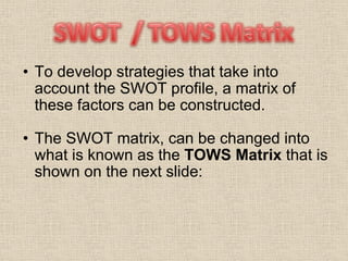 To develop strategies that take into account the SWOT profile, a matrix of these factors can be constructed. The SWOT matrix, can be changed into what is known as the  TOWS Matrix  that is shown on the next slide:  
