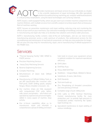 AOTC
provides maintenance and repair services for your critical jobs as a leader
in the scientific deployment of repair technology. We offer specialized
solutionsforweldsurfacing,machining,pre-andpost-weldheattreatment
in critical turnkey reclamations, using the latest technologies and surfacing materials.
AOTC boasts a well-equipped Facility, where we give worn out or broken machine components new
machine lifetimes, with multiple services from scientific analysis to turnkey repairs that can keep your
fleet of machines working.
AOTC focuses on preventive maintenance and repair welding, reducing scrap and countering the
effects of your work on your machinery. Our extensive knowledge of metallurgy and deep experience
in manufacturing and repair also help us to develop new solutions and enhance older processes.
AOTC’s manufacturing facility contains state-of-the-art technologies, and we use best-in-class
manufacturing processes across a wide spectrum of products. Our professional services for the
reconditioning and maintenance of mechanical components can help you stay productive for longer.
We are your one stop shop for manufacturing, repair, and re-manufacturing of oilfield equipment in
the Middle East. 
•	 “Thermal Spraying Facility” ARC SPRAY &
HVOF process
•	 Precision Machining Services
•	 Heavy Duty Machining Services
•	 Reverse Engineering Services
•	 Complex Machining
•	 Refurbishment of down hole Oilfield
components.
•	 Manufacturing of Oilfield Drilling Tools as
per API specification like crossover subs,
PUP joints, DSAF, Drilling spools, adaptor
flanges, Rotary shoulder crossovers etc.
•	 Our machine shops are fully equipped
with computerized CNC units, lathes,
mills, borers and grinders – all of which are
operated by experienced personnel highly-
skilled in every aspect of machine shop
activity
•	 Our in-house capabilities allow us to
manufacture, repair and refurbish a
comprehensive spread of drilling and down
hole tools to ensure your equipment arrives
in optimal condition for maximum operational
efficiency
•	 Drill Collars
•	 Drill Pipe Pups
•	 Heavy Wall Drill Pipe
•	 Stabilizers – Integral Blade, Welded & Sleeve
•	 Substitutes, X-overs, Side Entry
•	 Drift Mandrels
•	 Tool Joint build-up
•	 Zinc Phosphating of threaded connections
and shot peening of thread
•	 Complete range of junk milling tools 
•	 CNC Lathe & VMC (Vertical Machining
Centre) manufacturing facility for mass
production and to provide high precision &
complicated profiles machining like Spider,
taper bushings etc.
•	 Specialized maintenance & repair welding of
various metallurgy
Services
6
 