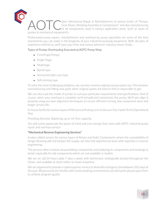 AOTC
does Mechanical Repair & Refurbishment of various kind’s of “Pumps,
Gear Boxes, Rotating Assembly & Compressors” and also manufacturing
of all components used in various application areas. Such as spare of
pumps & mechanical equipment’s.
Professional pump repairs, refurbishment and overhaul by pump specialists are some of the best
investments you can make in the longevity of your industrial pumping equipment. With decades of
experience behind us, we’ll save your time and money wherever industry moves fluids…
Types of Pumps Overhauling Executed at AOTC Pump Shop
•	 Centrifugal Pumps
•	 Single Stage
•	 Multistage
•	 Barrel type
•	 Horizontal Split case type
•	 Self-priming type
To solve the most challenging problems, we can even reverse engineer pump repairs too. This involves
manufacturing and fitting new parts when original spares are hard to find or impossible to get.
We can also coat the inside of pumps to suit your particular requirements and specifications. And of
course, when your overhaul is complete we’ll reinstall and commission the pump. We’ll also align it
properly using our laser alignment techniques to ensure efficient running, low component wear and
longer service life.
In-housefacilityforvarioustypesofMechanicalTestingsuchasVacuumTest,HydroTest&Operational
Test.
Providing Dynamic Balancing up to 16 Tons capacity.
You will surely appreciate the peace of mind and cost savings that come with AOTC industrial pump
repair and overhaul service.
“Mechanical Reverse Engineering Services”
A value added service for various types of Rotary and Static Components where the unavailability of
design/drawing will not hamper the supply, we have the experienced team with expertise in reverse
engineering.
The process often involves disassembling components and analysing its components and workings in
detail, especially for old components which are not available in market.
We are on call 24 hours daily 7 days a week with technicians strategically located throughout the
Oman, and available at short notice to travel anywhere.
We are organised to provide a rapid response service to deal with emergency breakdowns 365 days of
the year. All personnel are familiar with onsite working environments and demands placed upon them
to achieve program (goals).
10
 