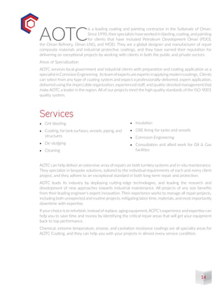 •	 Grit blasting
•	 Coating, fortank surfaces,vessels, piping, and
structures
•	 De-sludging
•	 Cleaning
Services
AOTC
is a leading coating and painting contractor in the Sultanate of Oman.
Since 1990, theirspecialists haveworked in blasting, coating, and painting
for clients that have included Petroleum Development Oman (PDO),
the Oman Refinery, Oman LNG, and MOD. They are a global designer and manufacturer of repair
composite materials and industrial protective coatings, and they have earned their reputation for
delivering on exceptional projects by working with clients in both the public and private sectors.
Areas of Specialization
AOTC services local government and industrial clients with preparation and coating application as a
specialistinCorrosionEngineering. Itsteamofexpertsareexpertsinapplyingmoderncoatings. Clients
can select from any type of coating system and expect a professionally-delivered, expert application,
delivered using the impeccable organization, experienced staff, and quality-devoted management that
make AOTC a leader in the region. All of our projects meet the high quality standards of the ISO-9001
quality system.
•	 Insulation
•	 GRE lining for tanks and vessels
•	 Corrosion Engineering
•	 Consultation and allied work for Oil & Gas
facilities
AOTC can help deliver an extensive array of repairs on both turnkey systems and in-situ maintenance.
They specialize in bespoke solutions, tailored to the individual requirements of each and every client
project, and they adhere to an exceptional standard in both long-term repair and protection.
AOTC leads its industry by deploying cutting-edge technologies, and leading the research and
development of new approaches towards industrial maintenance. All projects of any size benefits
from their leading engineer’s expert innovation. Their experience works to manage all repair projects,
including both unexpected and routine projects, mitigating labor time, materials, and most importantly
downtime with expertise.
Ifyourchoice is to refurbish, instead ofreplace, aging equipment,AOTC’s experience and expertise can
help you to save time and money by identifying the critical repair areas that will get your equipment
back to top performance.
Chemical, extreme temperature, erosive, and cavitation resistance coatings are all specialty areas for
AOTC Coating, and they can help you with your projects in almost every service condition.
14
 
