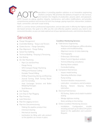 •	 Flange Management
•	 Controlled Bolting - Torque and Tension
•	 Gasket Access - Flange Spreading
•	 Pipe Alignment - Flange Pulling
•	 Seized Nut Splitting
•	 Technical Bolting : Torquing & Tensioning.
•	 Hot Bolting
•	 On-Site Machining
-	 Pipe Cut and End Prep
-	 Flange Facing
-	 SPO Compact Flange Machining
-	 Milling and Keyway Cutting
-	 Portable Thread Milling
-	 Drilling Trepanning, Boring and Reaming
-	 Journal Turning, Shaft Turning Repair
and Tire Grinding
-	 Heat Exchanger Services and Boiler
Weighing Packages
-	 Stud Removal
•	 Hot Tapping
•	 Line Stop & Pipe Plugging
•	 Pipe Freezing
•	 Leak Detection
•	 Pipe line pigging services:
•	 Pipe line Decommissioning
-	 Making the pipeline product-free
-	 Chemical cleaning
-	 Mechanical cleaning
-	 Inertization by filling with safe product
so the pipeline can remain in place.
Services
AOTC
specializes in providing pipeline solutions as an innovative engineering
solutions company. We prioritize the delivery of expert on-site services,
and maintain the integrity of production, process plant, and pipework.
AOTC focuses on piping, pipeline integrity, maintenance, and online modifications, and provides
comprehensive products and services for joint free leakage ,piping inspection, intervention, isolation,
repair, connection, and work scope testing. 
AOTC is a service-driven, professional organization, and we take pride in offering the highest quality
site-based services. Our goal is to offer you the cost-effective pipeline solutions you need in one
convenient location, so you can make optimal use of your operational assets, and minimize downtime.
Condition Monitoring Services:
•	 Field Service Engineering
-	 Machineryfaultdiagnose,offlinevibration
analysis and troubleshooting
-	 Alignment service & Insitu balancing
-	 Thermography
-	 Endoscopy ( Boroscopy)
-	 Motor Current Signature analysis
-	 Technical Bearing consultancy
-	 Bearing failure analysis
-	 Controlled bolting
•	 Competent filed Service:
-	 Impact model testing
-	 Operating deflection shape
-	 Pump testing
-	 Torsional vibration measurement
-	 Lubrication consultancy and oil analysis
-	 Bearing fitment /bearing fitment
lubrication.
•	 Electrical Field Service:
-	 PDTesting ,Stator core & stator insulation
testing
-	 Wedge tightness testing
-	 Rotor winding on line testing
•	 Online Condition Monitoring Services:
-	 Installation, Configuration, trouble
shooting and start up ofonline CM system
based on the application and customer’
Request.
18
 
