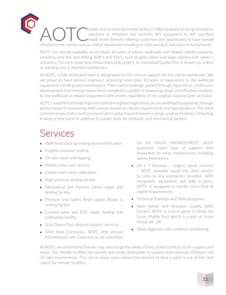•	 Well head stack up testing and recertification.
•	 Fugitive emission testing.
•	 On site repair and lapping.
•	 Mobile valve care service.
•	 Online relief valve calibration.
•	 High pressure testing facility.
•	 Mechanical and Pipeline valves repair and
testing facility.
•	 Pressure and Safety Relief valves Repair &
testing facility.
•	 Control valve and ESD repair, testing and
calibration facility.
•	 Shut Down/Turn Around support services.
•	 AMC Rate Contracts– AOTC offer Annual
Maintenance rate Contracts to all customers
Services
AOTC
repair and re-manufacturing facility is fully equipped to bring innovative
solutions to refurbish and recertify API equipment to API specified
repair levels thereby offering customers the opportunity to have overall
refurbishment carried out on critical equipment resulting in cost saving & reduction in turnaround.
AOTC has overall capability to refurbish all types of valves, wellheads and related oilfield products;
including wire line and drilling BOP’s and SSV’s, such as gate valves and large pipeline ball valves /
actuators. For each repair and remanufacturing project, an individual Quality Plan is drawn up, unless
an existing one is deemed satisfactory.
At AOTC, a fully dedicated team is designated for the service support for our clients worldwide. We
are proud to have service engineers acquiring more than 10 years of experience in the wellhead
equipment handling and maintenance. Their vast knowledge gained through experience, continuous
development and training makes them completely capable of proposing smart and effective solutions
to any wellhead or related equipment deficiencies regardless of the original manufacturer or brand.
AOTC’s experienced field engineers performvigilant inspections on anywellhead equipments through
performance of monitoring field surveys based on clients’ requirements and specifications. The most
commoninspectionscovercommunicationandpressurebetweencasings,sealsandtubing’s,detecting
leaking or lose parts in addition to packer seals for hydraulic and mechanical packers.
for the VALVE MANAGEMENT, which
guarantee every type of support with
respective to valve maintenance including
spares inventories.
•	 24 x 7 Services / Urgent repair services
– AOTC provides round the clock service
to cater to any emergency situation. With
manpower, equipment and skills in place,
AOTC is equipped to handle every kind of
urgent requirements.
•	 Technical Trainings and Skills programs.
•	 New Valves and Actuator Supply (VAC
Center). AOTC is a local agent in Oman for
Score Middle East which is a part of Score
Group plc, UK.
•	 Valve diagnosis and condition monitoring.
At AOTC, we understand that we may need to go the valves if they cannot come to us for support and
repair. Our Mobile facilities are quickly and easily deployable to support International, Offshore and
On-site requirements. This can in many cases reduce the amount of time a valve is out of line, and
caters for remote facilities.
22
 