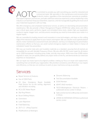 •	 Repair Services & Features:
•	 Use of OEM Parts
•	 24 Hour Emergency Repair Available
Field Service for on-site testing, alignment
and vibration recording
•	 AC & DC Motor Repair
•	 Slip Ring Motors
•	 Brush Shifting Motors
•	 Generators
•	 Laser Alignment
•	 Field Balancing
•	 20 T x 2 - Lifting Capacity
•	 Modifications & Redesigns
Services
AOTC
is commited to provide you with everything you need for industrial and
commercial repair. We specialize in the maintenance and reconstruction
of electric motors, regardless of the manufacturer, warranty or condition.
Our expert engineers, technicians, and sales staff have extensive experience, and our leadership in this
industryis unmatched. Keepyourdowntime, expenses, and risk manageable bygetting the most out of
your motorized equipment, with our help.
We offer emergency and scheduled maintenance service, as well as on-site testing and preventative
maintenance. We also provide a Motor Management Program (MMP) that safely stores and offers
your critical spare parts, performs regular and scheduled stress tests, rotates high-use equipment,
conducts regular megger tests, and documents everything you need to know about your motor in a
regular report.
We are committed to leading research and innovation in new technologies, and stays on the cutting
edge of the industry to apply them to your motors and engines. We use only the most sophisticated of
electric motor maintenance assessment tools and software, and focus on deploying it to preventative
maintenance efforts so that you can avoid rushed emergency repairs or motor failure in favour of
scheduled, hassle-free prevention.
We now use inverter duty wire and insulation materials as a standard, assuring that all rewinds are
compatible for use with Variable Frequency Drives. We also offer AC/DC motor repair for all motors
up to 1500 horsepower, including pump, brake, and slip ring motors. With more than 2,000 motors
regularly in stock, we can quickly address any repair needs on the fly, and demonstrate our extensive
expertise on real products.
We can repair any motor back to its original condition, making our focus on repair over replacement,
something that can benefit your organization. We prioritize consistency and efficiency in our repairs
and efficiency, so that you can continue to work on your machinery as long as possible.
•	 Dynamic Balancing
•	 Test Documentation Available
•	 EASA Member
•	 AEMT, ANSI members
•	 TECO-Westinghouse Electrical Motors –
authorized service center in Oman.
•	 Sales and Service forLUBI pumps and motors
in Oman.
•	 	UMEB-SA-ROMANIA-EXMotorsauthorised
service center
26
 