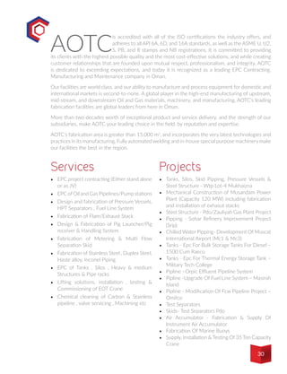 AOTC
is accredited with all of the ISO certifications the industry offers, and
adheres to all API 6A, 6D, and 16A standards, as well as the ASME U, U2,
S, PB, and R stamps and NB registrations. It is committed to providing
its clients with the highest possible quality and the most cost-effective solutions, and while creating
customer relationships that are founded upon mutual respect, professionalism, and integrity. AOTC
is dedicated to exceeding expectations, and today it is recognized as a leading EPC Contracting,
Manufacturing and Maintenance company in Oman.
Our facilities are world class, and our ability to manufacture and process equipment for domestic and
international markets is second-to-none. A global player in the high-end manufacturing of upstream,
mid-stream, and downstream Oil and Gas materials, machinery, and manufacturing, AOTC’s leading
fabrication facilities are global leaders from here in Oman.
More than two decades worth of exceptional product and service delivery, and the strength of our
subsidiaries, make AOTC your leading choice in the field, by reputation and expertise.
AOTC’s fabrication area is greater than 15,000 m2
, and incorporates the very latest technologies and
practices in its manufacturing. Fully automated welding and in-house special purpose machinery make
our facilities the best in the region.
•	 EPC project contracting (Either stand alone
or as JV)
•	 EPC of Oil and Gas Pipelines/Pump stations
•	 Design and fabrication of Pressure Vessels,
HPT Separators , Fuel Line System
•	 Fabrication of Flare/Exhaust Stack
•	 Design & Fabrication of Pig Launcher/Pig
receiver & Handling System
•	 Fabrication of Metering & Multi Flow
Separation Skid
•	 Fabrication of Stainless Steel , Duplex Steel,
Haste alloy, Inconel Piping
•	 EPC of Tanks , Silos , Heavy & medium
Structures & Pipe racks
•	 Lifting solutions, installation , testing &
Commissioning of EOT Crane
•	 Chemical cleaning of Carbon & Stainless
pipeline , valve servicing , Machining etc
•	 	Tanks, Silos, Skid Pipping, Pressure Vessels &
Steel Structure - Wtp Lot-4 Mukhaizna
•	 Mechanical Construction of Musandam Power
Plant (Capacity 120 MW) including fabrication
and installation of exhasut stacks
•	 	Steel Structure - Pdo/Zauliyah Gas Plant Project
•	 	Pipping - Sohar Refinery Improvement Project
(Srip)
•	 	Chilled Water Pipping- Development Of Muscat
International Airport (Mc1 & Mc3)
•	 	Tanks - Epc For Bulk Storage Tanks For Diesel –
1500 Cum Raeco
•	 	Tanks - Epc For Thermal Energy Storage Tank –
Military Tech College
•	 	Pipline –Orpic Effluent Pipeline System
•	 	Pipline -Upgrade Of Fuel Line System – Masirah
Island
•	 	Pipline - Modification Of Fcw Pipeline Project –
Omifco
•	 	Test Separators
•	 	Skids- Test Separators Pdo
•	 	Air Accumulator - Fabrication & Supply Of
Instrument Air Accumulator
•	 	Fabrication Of Marine Buoys
•	 	Supply, Installation & Testing Of 35 Ton Capacity
Crane
Services Projects
30
 