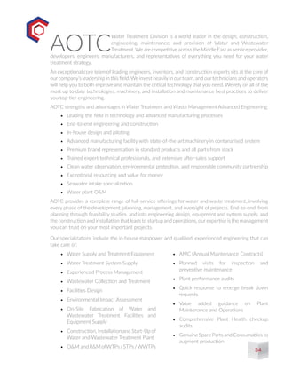 AOTC
Water Treatment Division is a world leader in the design, construction,
engineering, maintenance, and provision of Water and Wastewater
Treatment.We are competitive across the Middle East as service provider,
developers, engineers, manufacturers, and representatives of everything you need for your water
treatment strategy.
An exceptional core team of leading engineers, inventors, and construction experts sits at the core of
ourcompany’s leadership in this field.We invest heavilyin ourteam, and ourtechnicians and operators
will help you to both improve and maintain the critical technology that you need. We rely on all of the
most up to date technologies, machinery, and installation and maintenance best practices to deliver
you top-tier engineering.
AOTC strengths and advantages in Water Treatment and Waste Management Advanced Engineering:
•	 Leading the field in technology and advanced manufacturing processes
•	 End-to-end engineering and construction
•	 In-house design and piloting
•	 Advanced manufacturing facility with state-of-the-art machinery in contanarised system
•	 Premium brand representation in standard products and all parts from stock
•	 Trained expert technical professionals, and extensive after-sales support
•	 Clean water observation, environmental protection, and responsible community partnership
•	 Exceptional resourcing and value for money
•	 Seawater intake specialization
•	 Water plant O&M
AOTC provides a complete range of full-service offerings for water and waste treatment, involving
every phase of the development, planning, management, and oversight of projects. End-to-end, from
planning through feasibility studies, and into engineering design, equipment and system supply, and
the construction and installation that leads to startup and operations, ourexpertise is the management
you can trust on your most important projects.
Our specializations include the in-house manpower and qualified, experienced engineering that can
take care of:
•	 Water Supply and Treatment Equipment
•	 Water Treatment System Supply
•	 Experienced Process Management
•	 Wastewater Collection and Treatment
•	 Facilities Design
•	 Environmental Impact Assessment
•	 On-Site Fabrication of Water and
Wastewater Treatment Facilities and
Equipment Supply
•	 Construction, Installation and Start-Up of
Water and Wastewater Treatment Plant
•	 O&M andR&MofWTPs/STPs/WWTPs
•	 AMC (Annual Maintenance Contracts)
•	 Planned visits for inspection and
preventive maintenance
•	 Plant performance audits
•	 Quick response to emerge break down
requests
•	 Value added guidance on Plant
Maintenance and Operations
•	 Comprehensive Plant Health checkup
audits
•	 Genuine Spare Parts and Consumables to
augment production
34
 