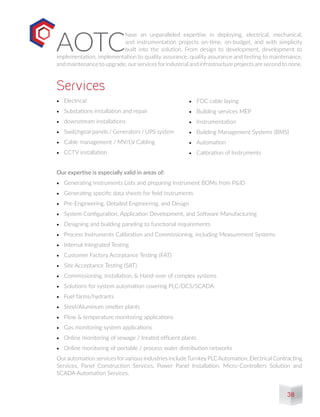 AOTC
have an unparalleled expertise in deploying, electrical, mechanical,
and instrumentation projects on-time, on-budget, and with simplicity
built into the solution. From design to development, development to
implementation, implementation to quality assurance, quality assurance and testing to maintenance,
and maintenance to upgrade, ourservices forindustrial and infrastructure projects are second to none.
•	 Electrical
•	 Substations installation and repair
•	 downstream installations
•	 Switchgear panels / Generators / UPS system
•	 Cable management / MV/LV Cabling
•	 CCTV installation
Our expertise is especially valid in areas of:
•	 Generating Instruments Lists and preparing Instrument BOMs from P&ID
•	 Generating specific data sheets for field instruments
•	 Pre-Engineering, Detailed Engineering, and Design
•	 System Configuration, Application Development, and Software Manufacturing
•	 Designing and building paneling to functional requirements
•	 Process Instruments Calibration and Commissioning, including Measurement Systems
•	 Internal Integrated Testing
•	 Customer Factory Acceptance Testing (FAT)
•	 Site Acceptance Testing (SAT)
•	 Commissioning, Installation, & Hand-over of complex systems
•	 Solutions for system automation covering PLC/DCS/SCADA:
•	 Fuel farms/hydrants
•	 Steel/Aluminum smelter plants
•	 Flow & temperature monitoring applications
•	 Gas monitoring system applications
•	 Online monitoring of sewage / treated effluent plants
•	 Online monitoring of portable / process water distribution networks
Ourautomation services forvarious industries includeTurnkeyPLCAutomation, Electrical Contracting
Services, Panel Construction Services, Power Panel Installation, Micro-Controllers Solution and
SCADA Automation Services.
Services
•	 FOC cable laying
•	 Building services MEP
•	 Instrumentation
•	 Building Management Systems (BMS)
•	 Automation
•	 Calibration of Instruments
38
 