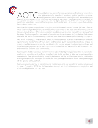 AOTC
and ASG gives you comprehensive operations and maintenance services,
that allowyou to offeryour clients seamless, risk-free transitions to a new,
stable operation. Secure and maintain your highest ROI with our bespoke
services. By finding efficiencies and safely maximizing your business using optimization, we make sure
our clients’ projects are examined from a number of different angles – all to ensure you end up with the
best chances for success.
Ourexpertiseinplantandequipmentoperationandmaintenanceissecondtonone.Wehaveadiverse,
multi-faceted range of experience that sits across a wide variety of the areas your business focuses on
to excel, including many different commodities, asset classes, and across many different geographical
locations. Our business offers you a suite of operations and maintenance services that can help you to
maximise the return on investment you will see from your assets over the life of all of your projects.
Our aim is to offer you cost effective, and sustainable solutions that ensure the efficient and safe
operation and maintenance of your plants and factories. Every successful project you engage in
requires careful management, special consideration for remote areas and extreme surroundings, and
the effective engagement and communication to shareholders and partners that will ensure success,
both internally and with local communities.
We recognize that the training ofhuman resources is the first and primaryconsideration ofanyremote-
deployment operation, and we focus on delivering a global standard of safe and secure operations
management. Our systems training, procedural diligence training, and best practices incentivisation
training will deliveryou the expert workforce you need, on the timelines that makes your operation get
off the ground without a hitch.
We have proven expertise in operations and maintenance, and our operational readiness is second
to none. Commit to AOTC for full operations support, continuous improvement strategies, and
contractual operations, and rest easy.
42
 