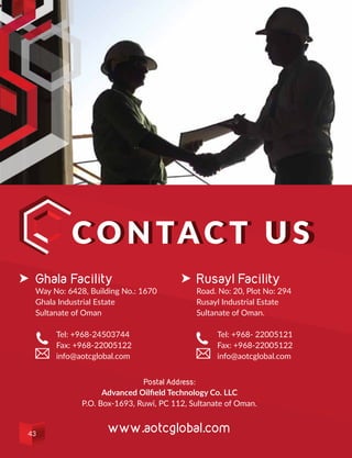 C o n tac t U sC o n tac t U s
Rusayl Facility
Road. No: 20, Plot No: 294
Rusayl Industrial Estate
Sultanate of Oman.
	 Tel: +968- 22005121
	 Fax: +968-22005122
	info@aotcglobal.com
Ghala Facility
Way No: 6428, Building No.: 1670
Ghala Industrial Estate
Sultanate of Oman
	 Tel: +968-24503744
	 Fax: +968-22005122
	info@aotcglobal.com
Postal Address:
Advanced Oilfield Technology Co. LLC
P.O. Box-1693, Ruwi, PC 112, Sultanate of Oman.
www.aotcglobal.com43
 
