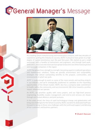 As a leading Omani manufacturing and maintenance company, with two decades of
experience guiding this industry to success, AOTC is proud to have grown to a high
degree of market prominence over the past few years. We started as just a small
workshop, with a handful of technicians and engineers, and through hard work,
dedication,andaconcretevisionwehavegrowntobecomeoneofthemostrespected
and reputable companies in the region.
AOTC has grown from strength to strength, becoming experts in tailored operations
and maintenance solutions. Today we provide environment and sustainability
strategies that deliver outstanding benefits to the projects, communities, and
environments in which we work.
AOTC is lucky enough to work on some of the most remote and exciting projects
in our industry, and we’re strategically positioned to capitalize on the expanding
opportunities of the Omani market. AOTC also has a company-wide commitment
to health, safety, the community, and our environment. We strive towards a positive
impact, wherever we operate.
At AOTC, we prioritize quality with every project, and our high-level process
engineering, feasibility studies management, and end-to-end services are shown
through our trusted alliances and joint ventures.
In the years ahead, the force of rapid technological change and globalization will
bring new challenges for the Omani economy.AOTC and all of its dedicated staff look
forward to taking on these new challenges with the continued support and blessing
of our customers and business partners.
Shakil Hassan
General Manager's Message
1
 