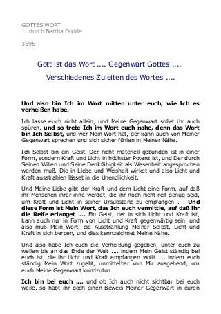 GOTTES WORT
... durch Bertha Dudde
3596
Gott ist das Wort .... Gegenwart Gottes ....
Verschiedenes Zuleiten des Wortes ....
Und also bin Ich im Wort mitten unter euch, wie Ich es
verheißen habe.
Ich lasse euch nicht allein, und Meine Gegenwart sollet ihr auch
spüren, und so trete Ich im Wort euch nahe, denn das Wort
bin Ich Selbst, und wer Mein Wort hat, der kann auch von Meiner
Gegenwart sprechen und sich sicher fühlen in Meiner Nähe.
Ich Selbst bin ein Geist, Der nicht materiell gebunden ist in einer
Form, sondern Kraft und Licht in höchster Potenz ist, und Der durch
Seinen Willen und Seine Denkfähigkeit als Wesenheit angesprochen
werden muß, Die in Liebe und Weisheit wirket und also Licht und
Kraft ausstrahlen lässet in die Unendlichkeit.
Und Meine Liebe gibt der Kraft und dem Licht eine Form, auf daß
ihr Menschen ihrer inne werdet, die ihr noch nicht reif genug seid,
um Kraft und Licht in seiner Ursubstanz zu empfangen .... Und
diese Form ist Mein Wort, das Ich euch vermittle, auf daß ihr
die Reife erlanget .... Ein Geist, der in sich Licht und Kraft ist,
kann auch nur in Form von Licht und Kraft gegenwärtig sein, und
also muß Mein Wort, die Ausstrahlung Meiner Selbst, Licht und
Kraft in sich bergen, und dies kennzeichnet Meine Nähe.
Und also habe Ich euch die Verheißung gegeben, unter euch zu
weilen bis an das Ende der Welt .... indem Mein Geist ständig bei
euch ist, die ihr Licht und Kraft empfangen wollt .... indem euch
ständig Mein Wort zugeht, unmittelbar von Mir ausgehend, um
euch Meine Gegenwart kundzutun.
Ich bin bei euch .... und ob Ich auch nicht sichtbar bei euch
weile, so habt ihr doch einen Beweis Meiner Gegenwart in euren
 