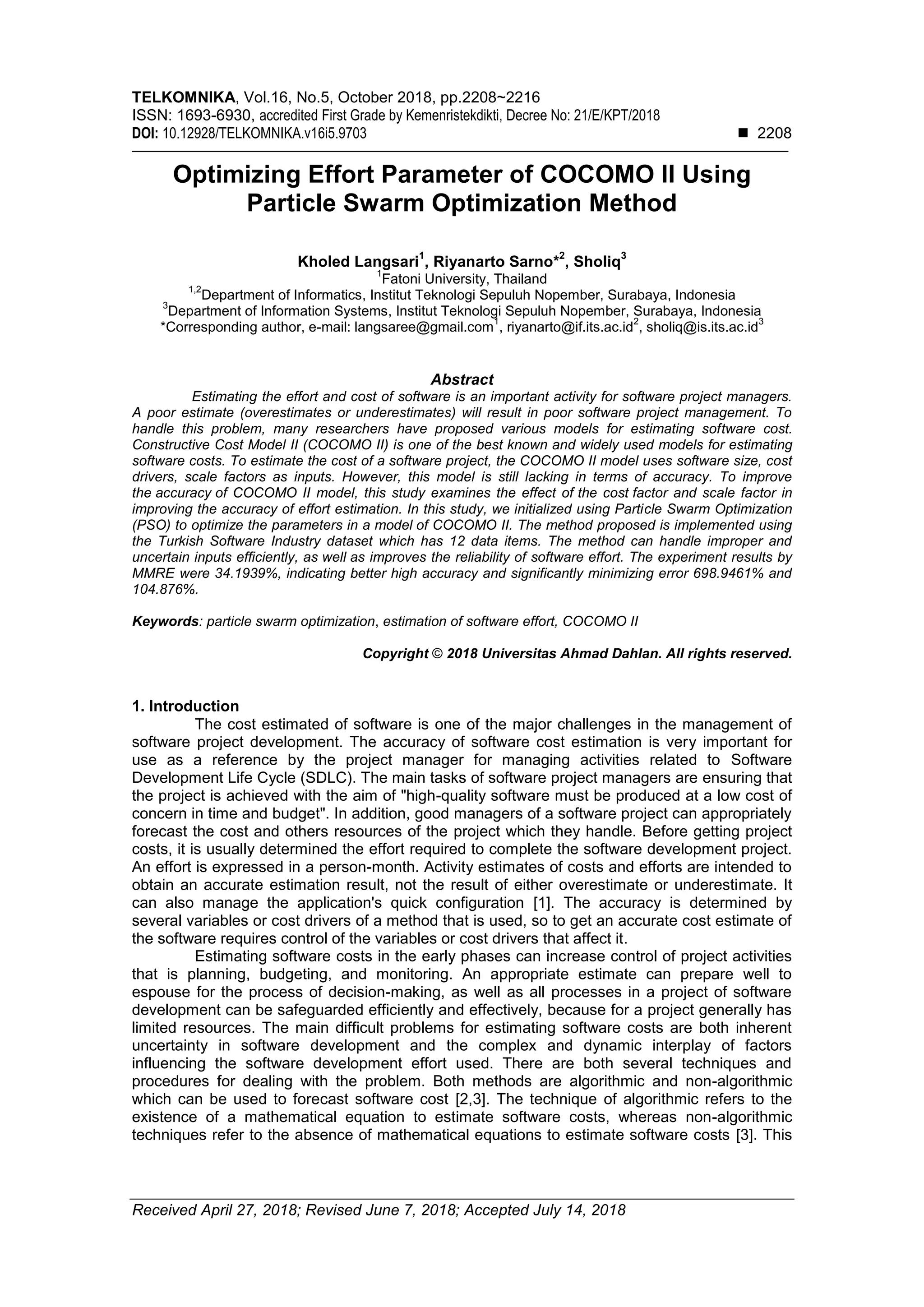 TELKOMNIKA, Vol.16, No.5, October 2018, pp.2208~2216 ISSN: 1693-6930, accredited First Grade by Kemenristekdikti, Decree No: 21/E/KPT/2018 DOI: 10.12928/TELKOMNIKA.v16i5.9703  2208 Received April 27, 2018; Revised June 7, 2018; Accepted July 14, 2018 Optimizing Effort Parameter of COCOMO II Using Particle Swarm Optimization Method Kholed Langsari 1 , Riyanarto Sarno* 2 , Sholiq 3 1 Fatoni University, Thailand 1,2 Department of Informatics, Institut Teknologi Sepuluh Nopember, Surabaya, Indonesia 3 Department of Information Systems, Institut Teknologi Sepuluh Nopember, Surabaya, Indonesia *Corresponding author, e-mail: langsaree@gmail.com 1 , riyanarto@if.its.ac.id 2 , sholiq@is.its.ac.id 3 Abstract Estimating the effort and cost of software is an important activity for software project managers. A poor estimate (overestimates or underestimates) will result in poor software project management. To handle this problem, many researchers have proposed various models for estimating software cost. Constructive Cost Model II (COCOMO II) is one of the best known and widely used models for estimating software costs. To estimate the cost of a software project, the COCOMO II model uses software size, cost drivers, scale factors as inputs. However, this model is still lacking in terms of accuracy. To improve the accuracy of COCOMO II model, this study examines the effect of the cost factor and scale factor in improving the accuracy of effort estimation. In this study, we initialized using Particle Swarm Optimization (PSO) to optimize the parameters in a model of COCOMO II. The method proposed is implemented using the Turkish Software Industry dataset which has 12 data items. The method can handle improper and uncertain inputs efficiently, as well as improves the reliability of software effort. The experiment results by MMRE were 34.1939%, indicating better high accuracy and significantly minimizing error 698.9461% and 104.876%. Keywords: particle swarm optimization, estimation of software effort, COCOMO II Copyright © 2018 Universitas Ahmad Dahlan. All rights reserved. 1. Introduction The cost estimated of software is one of the major challenges in the management of software project development. The accuracy of software cost estimation is very important for use as a reference by the project manager for managing activities related to Software Development Life Cycle (SDLC). The main tasks of software project managers are ensuring that the project is achieved with the aim of "high-quality software must be produced at a low cost of concern in time and budget". In addition, good managers of a software project can appropriately forecast the cost and others resources of the project which they handle. Before getting project costs, it is usually determined the effort required to complete the software development project. An effort is expressed in a person-month. Activity estimates of costs and efforts are intended to obtain an accurate estimation result, not the result of either overestimate or underestimate. It can also manage the application's quick configuration [1]. The accuracy is determined by several variables or cost drivers of a method that is used, so to get an accurate cost estimate of the software requires control of the variables or cost drivers that affect it. Estimating software costs in the early phases can increase control of project activities that is planning, budgeting, and monitoring. An appropriate estimate can prepare well to espouse for the process of decision-making, as well as all processes in a project of software development can be safeguarded efficiently and effectively, because for a project generally has limited resources. The main difficult problems for estimating software costs are both inherent uncertainty in software development and the complex and dynamic interplay of factors influencing the software development effort used. There are both several techniques and procedures for dealing with the problem. Both methods are algorithmic and non-algorithmic which can be used to forecast software cost [2,3]. The technique of algorithmic refers to the existence of a mathematical equation to estimate software costs, whereas non-algorithmic techniques refer to the absence of mathematical equations to estimate software costs [3]. This 