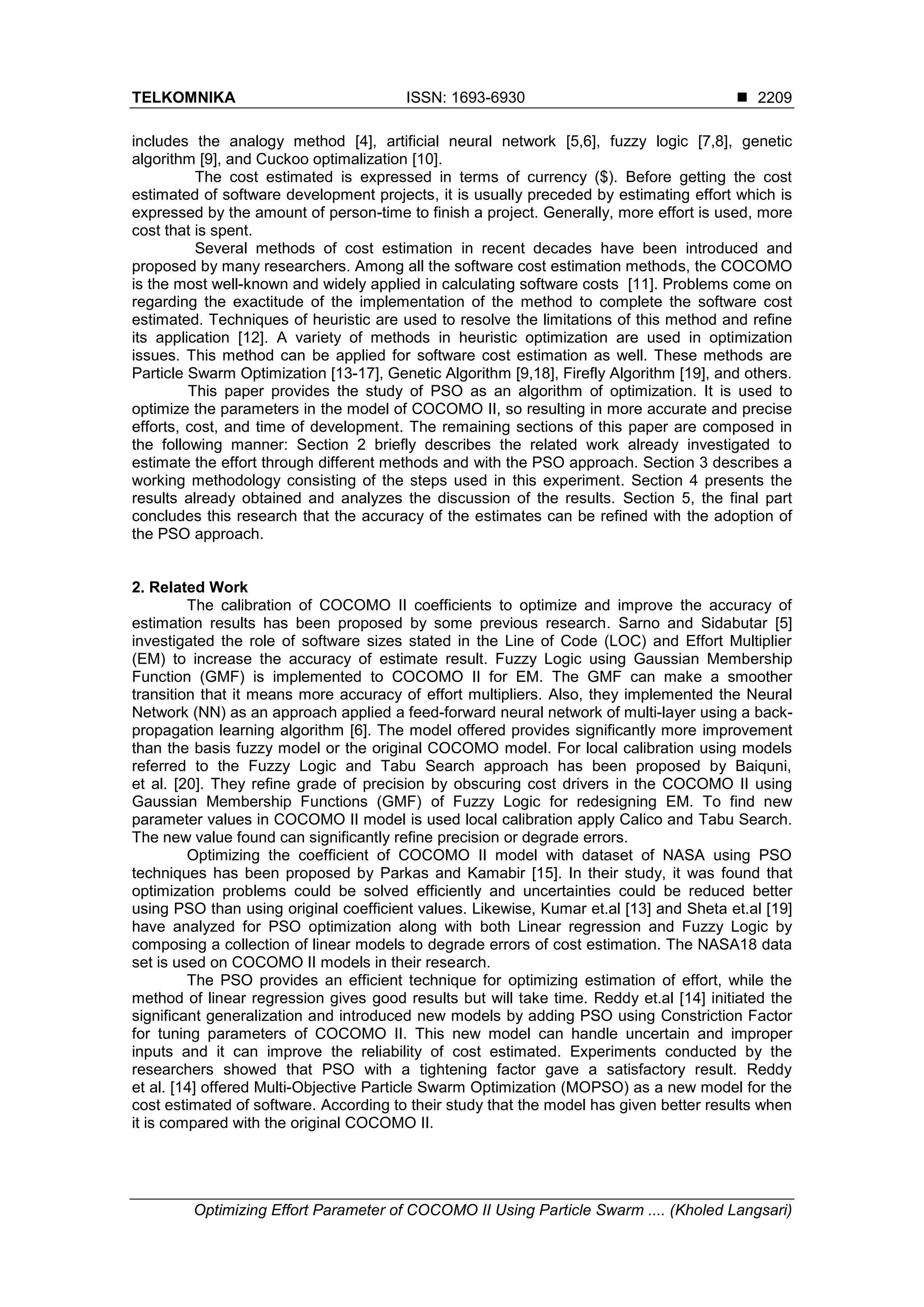 TELKOMNIKA ISSN: 1693-6930  Optimizing Effort Parameter of COCOMO II Using Particle Swarm .... (Kholed Langsari) 2209 includes the analogy method [4], artificial neural network [5,6], fuzzy logic [7,8], genetic algorithm [9], and Cuckoo optimalization [10]. The cost estimated is expressed in terms of currency ($). Before getting the cost estimated of software development projects, it is usually preceded by estimating effort which is expressed by the amount of person-time to finish a project. Generally, more effort is used, more cost that is spent. Several methods of cost estimation in recent decades have been introduced and proposed by many researchers. Among all the software cost estimation methods, the COCOMO is the most well-known and widely applied in calculating software costs [11]. Problems come on regarding the exactitude of the implementation of the method to complete the software cost estimated. Techniques of heuristic are used to resolve the limitations of this method and refine its application [12]. A variety of methods in heuristic optimization are used in optimization issues. This method can be applied for software cost estimation as well. These methods are Particle Swarm Optimization [13-17], Genetic Algorithm [9,18], Firefly Algorithm [19], and others. This paper provides the study of PSO as an algorithm of optimization. It is used to optimize the parameters in the model of COCOMO II, so resulting in more accurate and precise efforts, cost, and time of development. The remaining sections of this paper are composed in the following manner: Section 2 briefly describes the related work already investigated to estimate the effort through different methods and with the PSO approach. Section 3 describes a working methodology consisting of the steps used in this experiment. Section 4 presents the results already obtained and analyzes the discussion of the results. Section 5, the final part concludes this research that the accuracy of the estimates can be refined with the adoption of the PSO approach. 2. Related Work The calibration of COCOMO II coefficients to optimize and improve the accuracy of estimation results has been proposed by some previous research. Sarno and Sidabutar [5] investigated the role of software sizes stated in the Line of Code (LOC) and Effort Multiplier (EM) to increase the accuracy of estimate result. Fuzzy Logic using Gaussian Membership Function (GMF) is implemented to COCOMO II for EM. The GMF can make a smoother transition that it means more accuracy of effort multipliers. Also, they implemented the Neural Network (NN) as an approach applied a feed-forward neural network of multi-layer using a back- propagation learning algorithm [6]. The model offered provides significantly more improvement than the basis fuzzy model or the original COCOMO model. For local calibration using models referred to the Fuzzy Logic and Tabu Search approach has been proposed by Baiquni, et al. [20]. They refine grade of precision by obscuring cost drivers in the COCOMO II using Gaussian Membership Functions (GMF) of Fuzzy Logic for redesigning EM. To find new parameter values in COCOMO II model is used local calibration apply Calico and Tabu Search. The new value found can significantly refine precision or degrade errors. Optimizing the coefficient of COCOMO II model with dataset of NASA using PSO techniques has been proposed by Parkas and Kamabir [15]. In their study, it was found that optimization problems could be solved efficiently and uncertainties could be reduced better using PSO than using original coefficient values. Likewise, Kumar et.al [13] and Sheta et.al [19] have analyzed for PSO optimization along with both Linear regression and Fuzzy Logic by composing a collection of linear models to degrade errors of cost estimation. The NASA18 data set is used on COCOMO II models in their research. The PSO provides an efficient technique for optimizing estimation of effort, while the method of linear regression gives good results but will take time. Reddy et.al [14] initiated the significant generalization and introduced new models by adding PSO using Constriction Factor for tuning parameters of COCOMO II. This new model can handle uncertain and improper inputs and it can improve the reliability of cost estimated. Experiments conducted by the researchers showed that PSO with a tightening factor gave a satisfactory result. Reddy et al. [14] offered Multi-Objective Particle Swarm Optimization (MOPSO) as a new model for the cost estimated of software. According to their study that the model has given better results when it is compared with the original COCOMO II. 