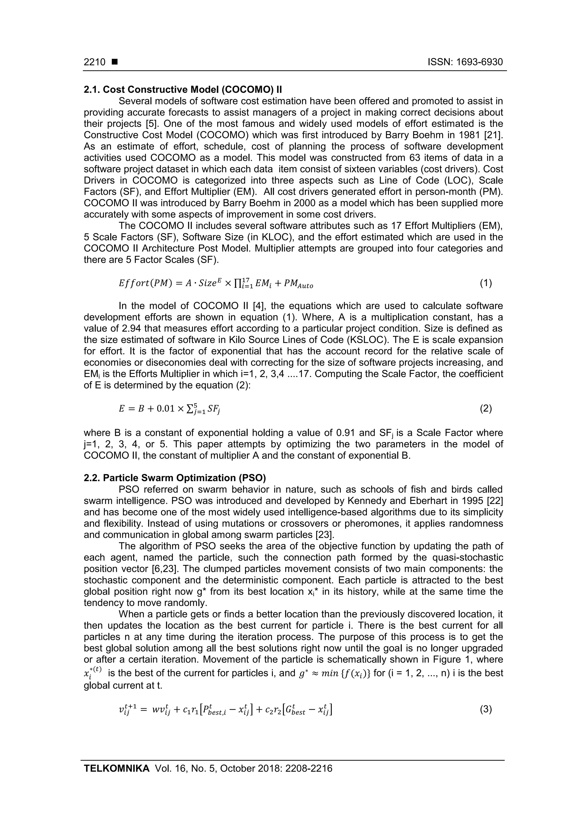  ISSN: 1693-6930 TELKOMNIKA Vol. 16, No. 5, October 2018: 2208-2216 2210 2.1. Cost Constructive Model (COCOMO) II Several models of software cost estimation have been offered and promoted to assist in providing accurate forecasts to assist managers of a project in making correct decisions about their projects [5]. One of the most famous and widely used models of effort estimated is the Constructive Cost Model (COCOMO) which was first introduced by Barry Boehm in 1981 [21]. As an estimate of effort, schedule, cost of planning the process of software development activities used COCOMO as a model. This model was constructed from 63 items of data in a software project dataset in which each data item consist of sixteen variables (cost drivers). Cost Drivers in COCOMO is categorized into three aspects such as Line of Code (LOC), Scale Factors (SF), and Effort Multiplier (EM). All cost drivers generated effort in person-month (PM). COCOMO II was introduced by Barry Boehm in 2000 as a model which has been supplied more accurately with some aspects of improvement in some cost drivers. The COCOMO II includes several software attributes such as 17 Effort Multipliers (EM), 5 Scale Factors (SF), Software Size (in KLOC), and the effort estimated which are used in the COCOMO II Architecture Post Model. Multiplier attempts are grouped into four categories and there are 5 Factor Scales (SF). ( ) ∏ (1) In the model of COCOMO II [4], the equations which are used to calculate software development efforts are shown in equation (1). Where, A is a multiplication constant, has a value of 2.94 that measures effort according to a particular project condition. Size is defined as the size estimated of software in Kilo Source Lines of Code (KSLOC). The E is scale expansion for effort. It is the factor of exponential that has the account record for the relative scale of economies or diseconomies deal with correcting for the size of software projects increasing, and EMi is the Efforts Multiplier in which i=1, 2, 3,4 ....17. Computing the Scale Factor, the coefficient of E is determined by the equation (2): ∑ (2) where B is a constant of exponential holding a value of 0.91 and SFj is a Scale Factor where j=1, 2, 3, 4, or 5. This paper attempts by optimizing the two parameters in the model of COCOMO II, the constant of multiplier A and the constant of exponential B. 2.2. Particle Swarm Optimization (PSO) PSO referred on swarm behavior in nature, such as schools of fish and birds called swarm intelligence. PSO was introduced and developed by Kennedy and Eberhart in 1995 [22] and has become one of the most widely used intelligence-based algorithms due to its simplicity and flexibility. Instead of using mutations or crossovers or pheromones, it applies randomness and communication in global among swarm particles [23]. The algorithm of PSO seeks the area of the objective function by updating the path of each agent, named the particle, such the connection path formed by the quasi-stochastic position vector [6,23]. The clumped particles movement consists of two main components: the stochastic component and the deterministic component. Each particle is attracted to the best global position right now g* from its best location xi* in its history, while at the same time the tendency to move randomly. When a particle gets or finds a better location than the previously discovered location, it then updates the location as the best current for particle i. There is the best current for all particles n at any time during the iteration process. The purpose of this process is to get the best global solution among all the best solutions right now until the goal is no longer upgraded or after a certain iteration. Movement of the particle is schematically shown in Figure 1, where ( ) is the best of the current for particles i, and * ( )+ for (i = 1, 2, ..., n) i is the best global current at t. [ ] [ ] (3) 